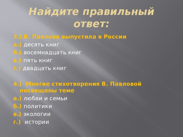 Найдите правильный ответ: 3.) В. Павлова выпустила в России а.) десять книг б.) восемнадцать книг в.) пять книг г.) двадцать книг   4.) Многие стихотворения В. Павловой посвящены теме а.) любви и семьи б.) политики в.) экологии г.) истории