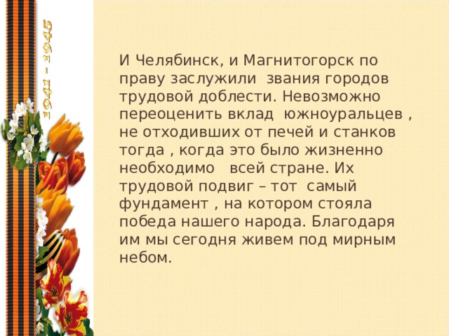 И Челябинск, и Магнитогорск по праву заслужили звания городов трудовой доблести. Невозможно переоценить вклад южноуральцев , не отходивших от печей и станков тогда , когда это было жизненно необходимо всей стране. Их трудовой подвиг – тот самый фундамент , на котором стояла победа нашего народа. Благодаря им мы сегодня живем под мирным небом.