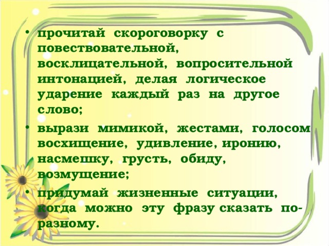 прочитай скороговорку с повествовательной, восклицательной, вопросительной интонацией, делая логическое ударение каждый раз на другое слово; вырази мимикой, жестами, голосом восхищение, удивление, иронию, насмешку, грусть, обиду, возмущение; придумай жизненные ситуации, когда можно эту фразу сказать по-разному.