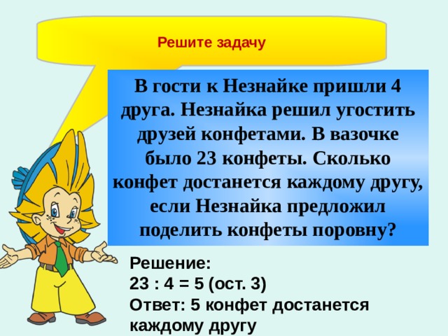 Решите задачу В гости к Незнайке пришли 4 друга. Незнайка решил угостить друзей конфетами. В вазочке было 23 конфеты. Сколько конфет достанется каждому другу, если Незнайка предложил поделить конфеты поровну?  Решение: 23 : 4 = 5 (ост. 3) Ответ: 5 конфет достанется каждому другу