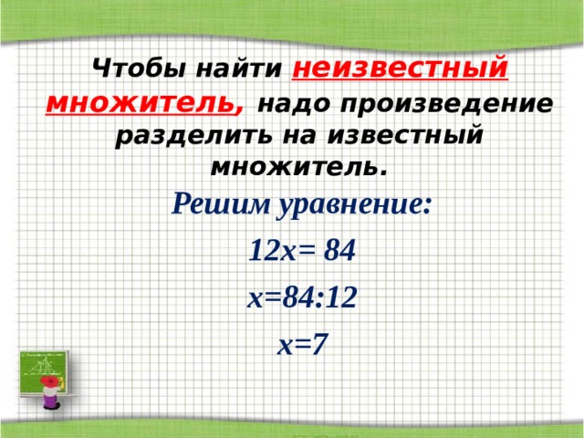 Чтобы найти неизвестный множитель , надо произведение разделить на известный множитель. Решим уравнение: 12х = 84 х = 84:12 x= 7