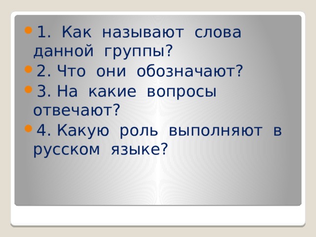 1. Как называют слова данной группы? 2. Что они обозначают? 3. На какие вопросы отвечают? 4. Какую роль выполняют в русском языке?