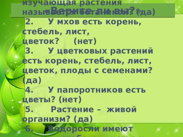 1 .      Верно ли, что наука, изучающая растения называется ботаникой? (да)   2.     У мхов есть корень, стебель, лист, цветок?     (нет)   3.     У цветковых растений есть корень, стебель, лист, цветок, плоды с семенами? (да)   4.     У папоротников есть цветы? (нет)   5.      Растение –  живой организм? (да)   6.     Водоросли имеют корень, стебель, листья и цветок.  (нет) «Верите ли вы?»