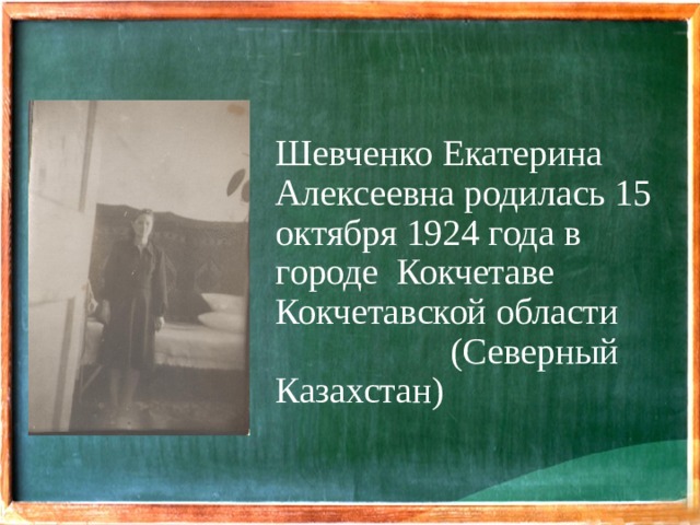 Шевченко Екатерина Алексеевна родилась 15 октября 1924 года в городе Кокчетаве Кокчетавской области (Северный Казахстан)