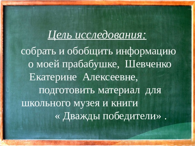 Цель исследования:   собрать и обобщить информацию о моей прабабушке, Шевченко Екатерине Алексеевне, подготовить материал для школьного музея и книги « Дважды победители» .