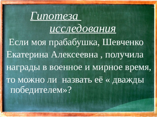 Гипотеза  исследования  Если моя прабабушка, Шевченко Екатерина Алексеевна , получила награды в военное и мирное время, то можно ли назвать её « дважды победителем»?