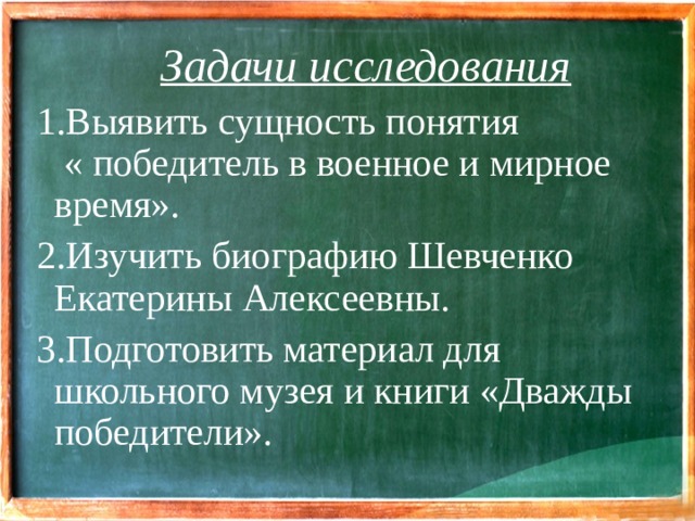 Задачи исследования 1.Выявить сущность понятия « победитель в военное и мирное время». 2.Изучить биографию Шевченко Екатерины Алексеевны. 3.Подготовить материал для школьного музея и книги «Дважды победители».