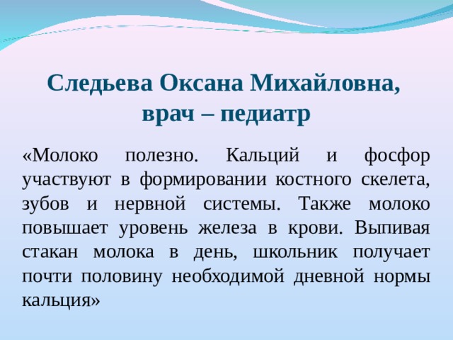 Следьева Оксана Михайловна, врач – педиатр  «Молоко полезно. Кальций и фосфор участвуют в формировании костного скелета, зубов и нервной системы. Также молоко повышает уровень железа в крови. Выпивая стакан молока в день, школьник получает почти половину необходимой дневной нормы кальция»