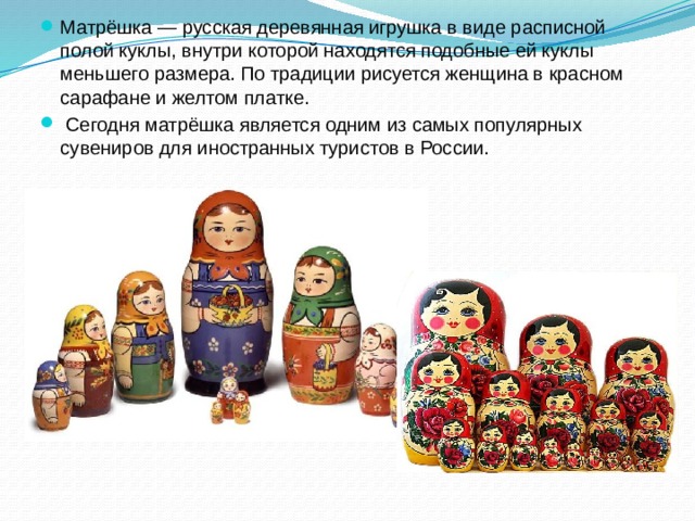 Матрёшка — русская деревянная игрушка в виде расписной полой куклы, внутри которой находятся подобные ей куклы меньшего размера. По традиции рисуется женщина в красном сарафане и желтом платке.  Сегодня матрёшка является одним из самых популярных сувениров для иностранных туристов в России.