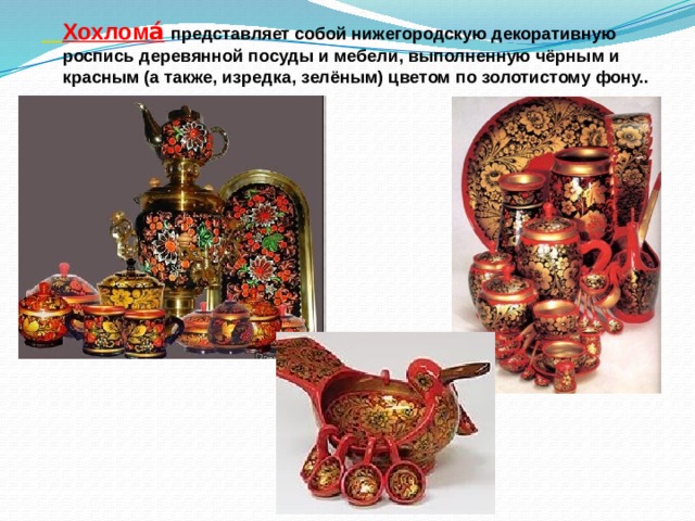 Хохлома́   представляет собой нижегородскую декоративную роспись деревянной посуды и мебели, выполненную чёрным и красным (а также, изредка, зелёным) цветом по золотистому фону..
