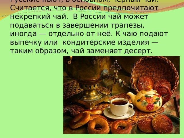 Русские пьют, в основном, чёрный чай. Считается, что в России предпочитают некрепкий чай.  В России чай может подаваться в завершении трапезы, иногда — отдельно от неё. К чаю подают выпечку или кондитерские изделия — таким образом, чай заменяет десерт.