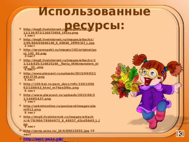 Использованные ресурсы: http://img0.liveinternet.ru/images/attach/c/11/116/872/116872658_19xyy.png 1 лист http://img0.liveinternet.ru/images/attach/c/2/65/840/65840140_0_48848_29f9531f_L.jpg 2 лист http://novprospekt.ru/images/102/original/post_102_93.png 3 лист http://img0.liveinternet.ru/images/attach/c/11/116/825/116825160__florju_littlemonsters_elmt__33_.png 4 лист http://www.playcast.ru/uploads/2015/09/02/14913720.png 5 лист http://100-bal.ru/pars_docs/refs/109/108663/108663_html_m79ae3f6e.png 6 лист http://www.playcast.ru/uploads/2015/08/31/14885437.png 7 лист http://sekretonline.ru/postcard/images/plant012.png 8 лист http://img0.liveinternet.ru/images/attach/c/4/78/904/78904972_0_48837_d3cd56d8_L.jpg 9 лист http://gsvg.ucoz.ru/_ld/4/80615655.jpg 10 лист http:// аист-ямал.рф / images/0_96ab0_3bdf584d_xl.png  Маша http://upyourpic.org/images/201307/lqrplfwemo.png букет из листьев