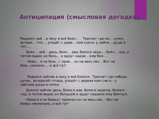 Антиципация (смысловая догадка)    Родился зай... в лесу и всё боял... . Треснет где-ни... сучок, вспорх... пти..., упадёт с дере... ком снега- у зайчи... душа в пят... .  Боял... зай... день, боял... два, боялся неде..., боял... год; а потом вырос он боль... и вдруг надое... ему боя... .  - Нико... я не бою...!- крик... он на весь лес. - Вот не бою...нисколь..., и всё тут!      Родился зайчик в лесу и всё боялся. Треснет где-нибудь сучок, вспорхнёт птица, упадёт с дерева ком снега - у зайчика душа в пятки.  Боялся зайчик день, боялся два, боялся неделю, боялся год; а потом вырос он большой и вдруг надоело ему бояться.  - Никого я не боюсь!- крикнул он на весь лес. - Вот не боюсь нисколько, и всё тут!