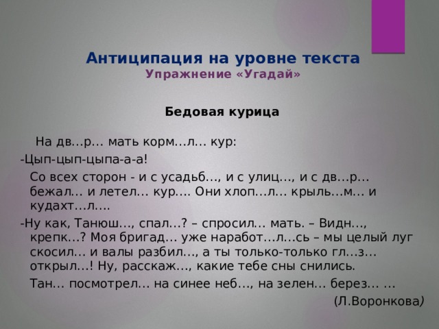 Антиципация на уровне текста  Упражнение «Угадай»   Бедовая курица  На дв…р… мать корм…л… кур: -Цып-цып-цыпа-а-а!  Со всех сторон - и с усадьб…, и с улиц…, и с дв…р… бежал… и летел… кур…. Они хлоп…л… крыль…м… и кудахт…л…. -Ну как, Танюш…, спал…? – спросил… мать. – Видн…, крепк…? Моя бригад… уже наработ…л…сь – мы целый луг скосил… и валы разбил…, а ты только-только гл…з… открыл…! Ну, расскаж…, какие тебе сны снились.  Тан… посмотрел… на синее неб…, на зелен… берез… …  (Л.Воронкова )