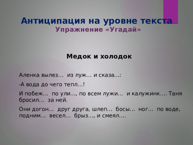 Антиципация на уровне текста  Упражнение «Угадай» Медок и холодок   Аленка вылез… из луж… и сказа…:  -А вода до чего тепл…!  И побеж… по ули…, по всем лужи… и калужинк…. Таня бросил… за ней.  Они догон… друг друга, шлеп… босы… ног… по воде, подним… весел… брыз…, и смеял….