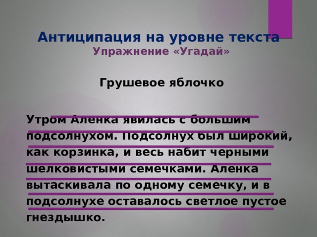 Антиципация на уровне текста  Упражнение «Угадай» Грушевое яблочко    Утром Аленка явилась с большим подсолнухом. Подсолнух был широкий, как корзинка, и весь набит черными шелковистыми семечками. Аленка вытаскивала по одному семечку, и в подсолнухе оставалось светлое пустое гнездышко.