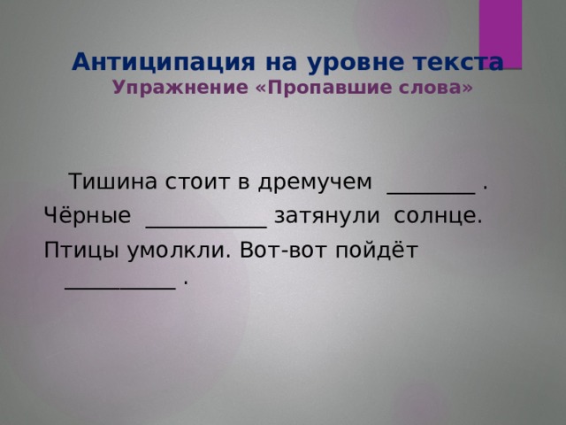 Антиципация на уровне текста  Упражнение «Пропавшие слова»  Тишина стоит в дремучем ________ . Чёрные ___________ затянули солнце. Птицы умолкли. Вот-вот пойдёт __________ .