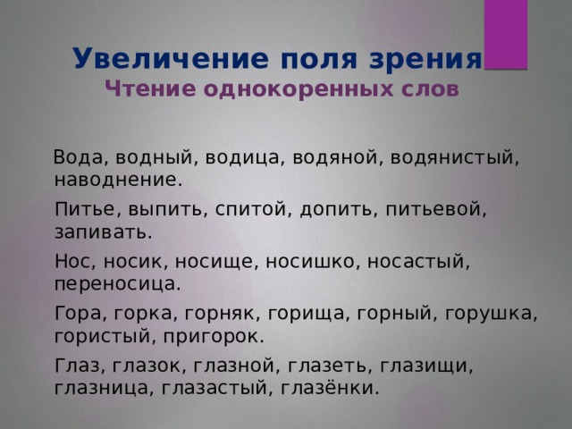 Увеличение поля зрения  Чтение однокоренных слов  Вода, водный, водица, водяной, водянистый, наводнение.  Питье, выпить, спитой, допить, питьевой, запивать.  Нос, носик, носище, носишко, носастый, переносица.  Гора, горка, горняк, горища, горный, горушка, гористый, пригорок.  Глаз, глазок, глазной, глазеть, глазищи, глазница, глазастый, глазёнки.