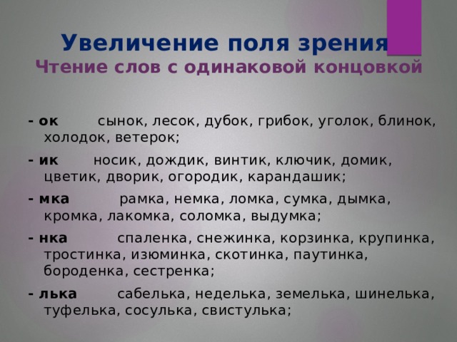 Увеличение поля зрения  Чтение слов с одинаковой концовкой - ок сынок, лесок, дубок, грибок, уголок, блинок, холодок, ветерок; - ик носик, дождик, винтик, ключик, домик, цветик, дворик, огородик, карандашик; - мка рамка, немка, ломка, сумка, дымка, кромка, лакомка, соломка, выдумка; - нка спаленка, снежинка, корзинка, крупинка, тростинка, изюминка, скотинка, паутинка, бороденка, сестренка; - лька  сабелька, неделька, земелька, шинелька, туфелька, сосулька, свистулька;