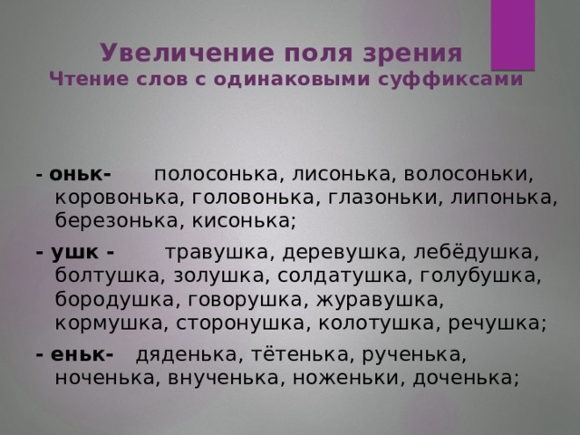 Увеличение поля зрения  Чтение слов с одинаковыми суффиксами  - оньк- полосонька, лисонька, волосоньки, коровонька, головонька, глазоньки, липонька, березонька, кисонька; - ушк - травушка, деревушка, лебёдушка, болтушка, золушка, солдатушка, голубушка, бородушка, говорушка, журавушка, кормушка, сторонушка, колотушка, речушка; - еньк- дяденька, тётенька, рученька, ноченька, внученька, ноженьки, доченька;