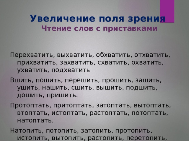 Увеличение поля зрения   Чтение слов с приставками Перехватить, выхватить, обхватить, отхватить, прихватить, захватить, схватить, охватить, ухватить, подхватить Вшить, пошить, перешить, прошить, зашить, ушить, нашить, сшить, вышить, подшить, дошить, пришить . Протоптать, притоптать, затоптать, вытоптать, втоптать, истоптать, растоптать, потоптать, натоптать. Натопить, потопить, затопить, протопить, истопить, вытопить, растопить, перетопить, подтопить.