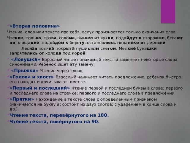 «Вторая половина» Чтение слов или текста про себя, вслух произносятся только окончания слов. Чте ние , толь ко , тра ва , соло ма , вы шел из кух ни , подо йдут к сторо жке , бега ют  по площа дке , подой дём  к бере гу , останов люсь неда леко от дере вни .  Лес ная поля на пок рыта пуши стым сне гом . Мел кие бука шки запря тались  от холо да под ко рой .  «Ловушка» Взрослый читает знакомый текст и заменяет некоторые слова синонимами. Ребенок ищет эту замену.  «Прыжки» Чтение через слово. «Голова и хвост» Взрослый начинает читать предложение, ребенок быстро его находят и дочитывают вместе. «Первый и последний» Чтение первой и последней буквы в слове; первого и последнего слова на строчке; первого и последнего слова в предложении. «Прятки» Нахождение в тексте слова с определенным признаком (начинается на букву а; состоит из двух слогов; с ударением в конце слова и др.) Чтение текста, перевёрнутого на 180. Чтение текста, повёрнутого на 90.