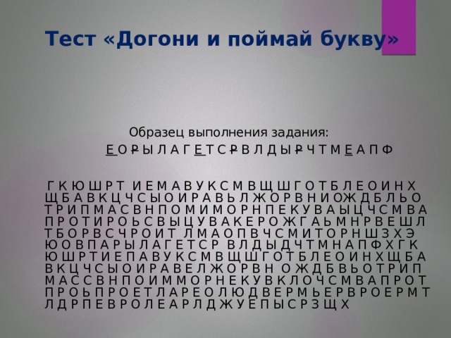 Тест «Догони и поймай букву»  Образец выполнения задания:  Е О Р Ы Л А Г Е Т С Р В Л Д Ы Р Ч Т М Е А П Ф  Г К Ю Ш Р Т И Е М А В У К С М В Щ Ш Г О Т Б Л Е О И Н Х Щ Б А В К Ц Ч С Ы О И Р А В Ь Л Ж О Р В Н И ОЖ Д Б Л Ь О Т Р И П М А С В Н П О М И М О Р Н П Е К У В А Ы Ц Ч С М В А П Р О Т И Р О Ь С В Ы Ц У В А К Е Р О Ж Г А Ь М Н Р В Е Ш Л Т Б О Р В С Ч Р О И Т Л М А О П В Ч С М И Т О Р Н Ш З Х Э Ю О В П А Р Ы Л А Г Е Т С Р В Л Д Ы Д Ч Т М Н А П Ф Х Г К Ю Ш Р Т И Е П А В У К С М В Щ Ш Г О Т Б Л Е О И Н Х Щ Б А В К Ц Ч С Ы О И Р А В Е Л Ж О Р В Н О Ж Д Б В Ь О Т Р И П М А С С В Н П О И М М О Р Н Е К У В К Л О Ч С М В А П Р О Т П Р О Ь П Р О Е Т Л А Р Е О Л Ю Д В Е Р М Ь Е Р В Р О Е Р М Т Л Д Р П Е В Р О Л Е А Р Л Д Ж У Е П Ы С Р З Щ Х