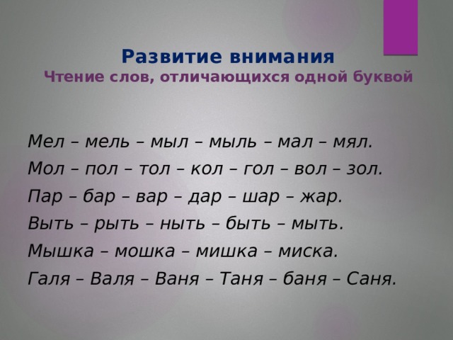 Развитие внимания  Чтение слов, отличающихся одной буквой   Мел – мель – мыл – мыль – мал – мял. Мол – пол – тол – кол – гол – вол – зол. Пар – бар – вар – дар – шар – жар. Выть – рыть – ныть – быть – мыть. Мышка – мошка – мишка – миска. Галя – Валя – Ваня – Таня – баня – Саня.