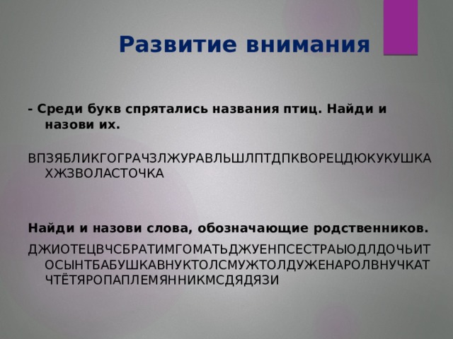 Развитие внимания - Среди букв спрятались названия птиц. Найди и назови их. ВПЗЯБЛИКГОГРАЧЗЛЖУРАВЛЬШЛПТДПКВОРЕЦДЮКУКУШКАХЖЗВОЛАСТОЧКА Найди и назови слова, обозначающие родственников. ДЖИОТЕЦВЧСБРАТИМГОМАТЬДЖУЕНПСЕСТРАЫОДЛДОЧЬИТОСЫНТБАБУШКАВНУКТОЛСМУЖТОЛДУЖЕНАРОЛВНУЧКАТЧТЁТЯРОПАПЛЕМЯННИКМСДЯДЯЗИ