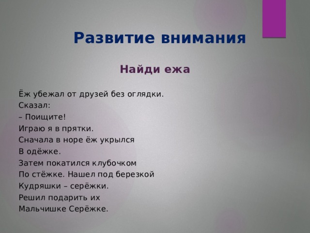 Развитие внимания Найди ежа Ёж убежал от друзей без оглядки. Сказал: – Поищите! Играю я в прятки. Сначала в норе ёж укрылся В одёжке. Затем покатился клубочком По стёжке. Нашел под березкой Кудряшки – серёжки. Решил подарить их Мальчишке Серёжке.