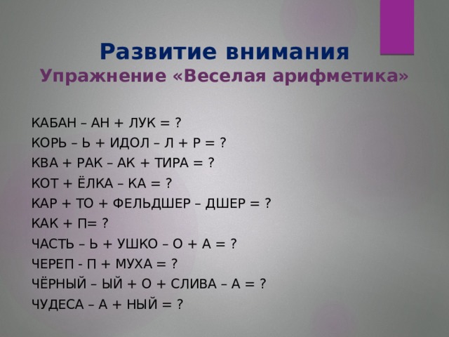 Развитие внимания  Упражнение «Веселая арифметика» КАБАН – АН + ЛУК = ? КОРЬ – Ь + ИДОЛ – Л + Р = ? КВА + РАК – АК + ТИРА = ? КОТ + ЁЛКА – КА = ? КАР + ТО + ФЕЛЬДШЕР – ДШЕР = ? КАК + П= ? ЧАСТЬ – Ь + УШКО – О + А = ? ЧЕРЕП - П + МУХА = ? ЧЁРНЫЙ – ЫЙ + О + СЛИВА – А = ? ЧУДЕСА – А + НЫЙ = ?