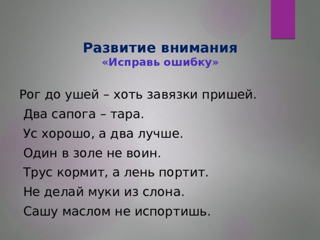 Развитие внимания  «Исправь ошибку»   Рог до ушей – хоть завязки пришей.  Два сапога – тара.  Ус хорошо, а два лучше.  Один в золе не воин.  Трус кормит, а лень портит.  Не делай муки из слона.  Сашу маслом не испортишь.