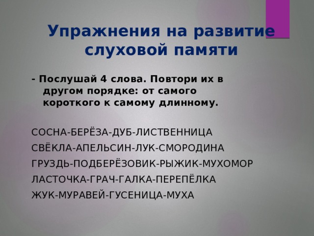 Упражнения на развитие слуховой памяти - Послушай 4 слова. Повтори их в другом порядке: от самого короткого к самому длинному. СОСНА-БЕРЁЗА-ДУБ-ЛИСТВЕННИЦА СВЁКЛА-АПЕЛЬСИН-ЛУК-СМОРОДИНА ГРУЗДЬ-ПОДБЕРЁЗОВИК-РЫЖИК-МУХОМОР ЛАСТОЧКА-ГРАЧ-ГАЛКА-ПЕРЕПЁЛКА ЖУК-МУРАВЕЙ-ГУСЕНИЦА-МУХА