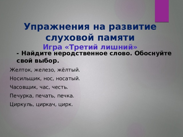 Упражнения на развитие слуховой памяти  Игра «Третий лишний»    - Найдите неродственное слово. Обоснуйте свой выбор. Желток, железо, жёлтый. Носильщик, нос, носатый. Часовщик, час, честь. Печурка, печать, печка. Циркуль, циркач, цирк.