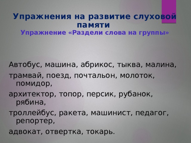 Упражнения на развитие слуховой памяти  Упражнение «Раздели слова на группы»   Автобус, машина, абрикос, тыква, малина, трамвай, поезд, почтальон, молоток, помидор, архитектор, топор, персик, рубанок, рябина, троллейбус, ракета, машинист, педагог, репортер, адвокат, отвертка, токарь.