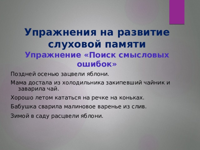 Упражнения на развитие слуховой памяти  Упражнение «Поиск смысловых ошибок»   Поздней осенью зацвели яблони. Мама достала из холодильника закипевший чайник и заварила чай. Хорошо летом кататься на речке на коньках. Бабушка сварила малиновое варенье из слив. Зимой в саду расцвели яблони.