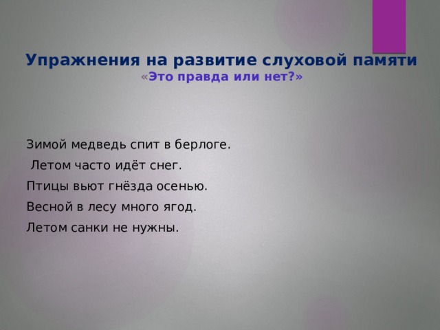 Упражнения на развитие слуховой памяти  « Это правда или нет?»   Зимой медведь спит в берлоге.  Летом часто идёт снег. Птицы вьют гнёзда осенью. Весной в лесу много ягод. Летом санки не нужны.