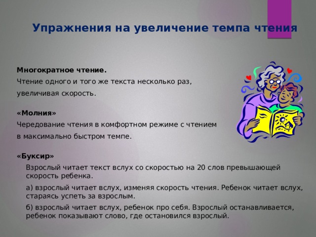 Упражнения на увеличение темпа чтения Многократное чтение. Чтение одного и того же текста несколько раз, увеличивая скорость. «Молния» Чередование чтения в комфортном режиме с чтением в максимально быстром темпе. «Буксир»  Взрослый читает текст вслух со скоростью на 20 слов превышающей скорость ребенка.  а) взрослый читает вслух, изменяя скорость чтения. Ребенок читает вслух, стараясь успеть за взрослым.  б) взрослый читает вслух, ребенок про себя. Взрослый останавливается, ребенок показывают слово, где остановился взрослый.