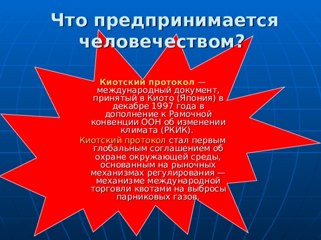 Что предпринимается человечеством?  Киотский протокол — международный документ, принятый в Киото (Япония) в декабре 1997 года в дополнение к Рамочной конвенции ООН об изменении климата (РКИК). Киотский протокол стал первым глобальным соглашением об охране окружающей среды, основанным на рыночных механизмах регулирования — механизме международной торговли квотами на выбросы парниковых газов.