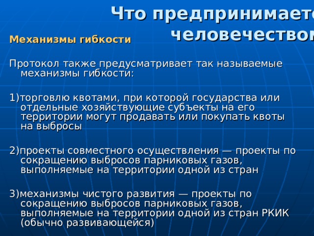 Что предпринимается человечеством? Механизмы гибкости Протокол также предусматривает так называемые механизмы гибкости:  1)торговлю квотами, при которой государства или отдельные хозяйствующие субъекты на его территории могут продавать или покупать квоты на выбросы 2)проекты совместного осуществления — проекты по сокращению выбросов парниковых газов, выполняемые на территории одной из стран 3)механизмы чистого развития — проекты по сокращению выбросов парниковых газов, выполняемые на территории одной из стран РКИК (обычно развивающейся)