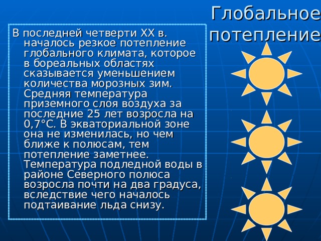 Глобальное потепление В последней четверти XX в. началось резкое потепление глобального климата, которое в бореальных областях сказывается уменьшением количества морозных зим. Средняя температура приземного слоя воздуха за последние 25 лет возросла на 0,7°С. В экваториальной зоне она не изменилась, но чем ближе к полюсам, тем потепление заметнее. Температура подледной воды в районе Северного полюса возросла почти на два градуса, вследствие чего началось подтаивание льда снизу.