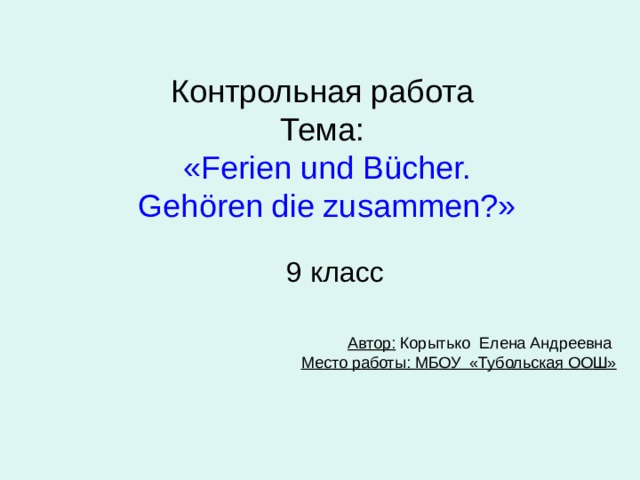 Контрольная работа  Тема:   « Ferien und B ücher.  Gehören die zusammen? » 9 класс Автор: Корытько Елена Андреевна  Место работы: МБОУ «Тубольская ООШ»