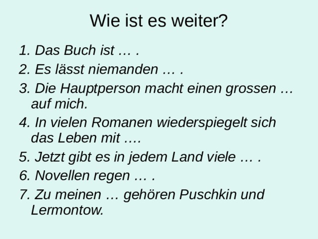 Wie ist es weiter? 1. Das Buch ist … . 2. Es l ässt niemanden … . 3. Die Hauptperson macht einen grossen … auf mich. 4. In vielen Romanen wiederspiegelt sich das Leben mit …. 5. Jetzt gibt es in jedem Land viele … . 6. Novellen regen … . 7. Zu meinen … gehören Puschkin und Lermontow.