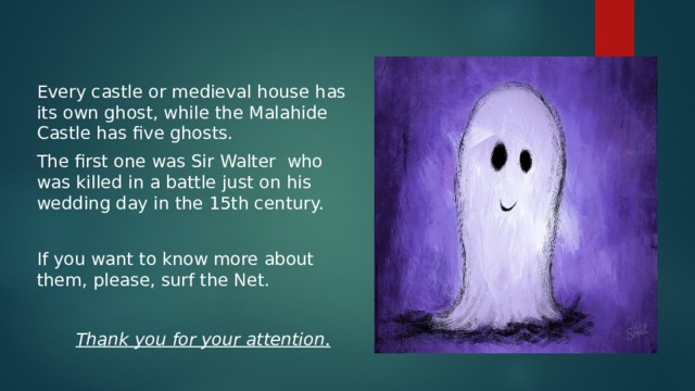 Вставка рисунка Every castle or medieval house has its own ghost, while the Malahide Castle has five ghosts. The first one was Sir Walter who was killed in a battle just on his wedding day in the 15th century. If you want to know more about them, please, surf the Net.  Thank you for your attention .