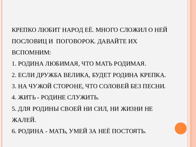 КРЕПКО ЛЮБИТ НАРОД ЕЁ. МНОГО СЛОЖИЛ О НЕЙ ПОСЛОВИЦ И  ПОГОВОРОК. ДАВАЙТЕ ИХ ВСПОМНИМ:  1. РОДИНА ЛЮБИМАЯ, ЧТО МАТЬ РОДИМАЯ.  2. ЕСЛИ ДРУЖБА ВЕЛИКА, БУДЕТ РОДИНА КРЕПКА.  3. НА ЧУЖОЙ СТОРОНЕ, ЧТО СОЛОВЕЙ БЕЗ ПЕСНИ.  4. ЖИТЬ - РОДИНЕ СЛУЖИТЬ.  5. ДЛЯ РОДИНЫ СВОЕЙ НИ СИЛ, НИ ЖИЗНИ НЕ ЖАЛЕЙ.  6. РОДИНА - МАТЬ, УМЕЙ ЗА НЕЁ ПОСТОЯТЬ.