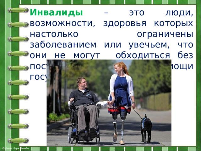 Инвалиды  – это люди, возможности, здоровья которых настолько ограничены заболеванием или увечьем, что они не могут обходиться без посторонней помощи и помощи государства.