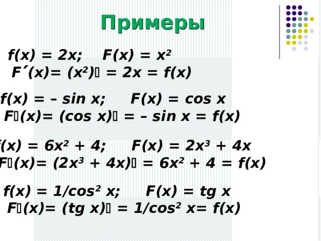 Примеры f(x) = 2x; F(x) = x 2    F  (x)= (x 2 )  = 2x = f(x) f(x) = – sin x; F(x) = с os x   F  (x)= (cos x)  = – sin x = f(x) f(x) = 6x 2 + 4; F(x) = 2x 3 + 4x   F  (x)= (2x 3 + 4x)  = 6x 2 + 4 = f(x) f(x) = 1/cos 2 x; F(x) = tg x   F  (x)= (tg x)  = 1/cos 2 x= f(x)