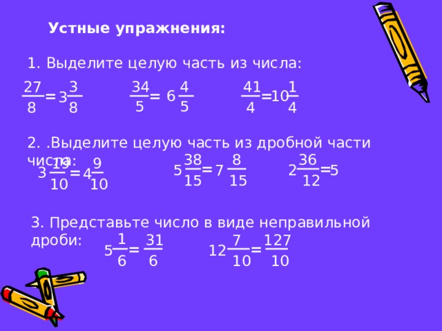 Устные упражнения: 1. Выделите целую часть из числа: 4 41 34 1 27 3 = = 10 = 6 3 5 5 8 4 8 4 2. .Выделите целую часть из дробной части числа: 8 38 36 19 9 = = 2 5 7 5 = 3 4 12 15 15 10 10 3. Представьте число в виде неправильной дроби: 1 127 7 31 = = 5 12 6 10 10 6