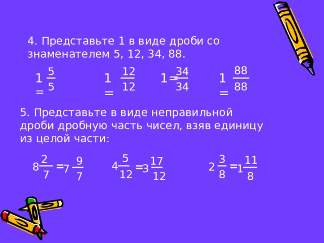 4. Представьте 1 в виде дроби со знаменателем 5, 12, 34, 88. 88 34 5 12 1= 1= 1 = 1= 88 5 12 34 5. Представьте в виде неправильной дроби дробную часть чисел, взяв единицу из целой части: 5 3 2 11 17 9 = 4 = 8 = 2 1 3 7 12 8 7 7 12 8