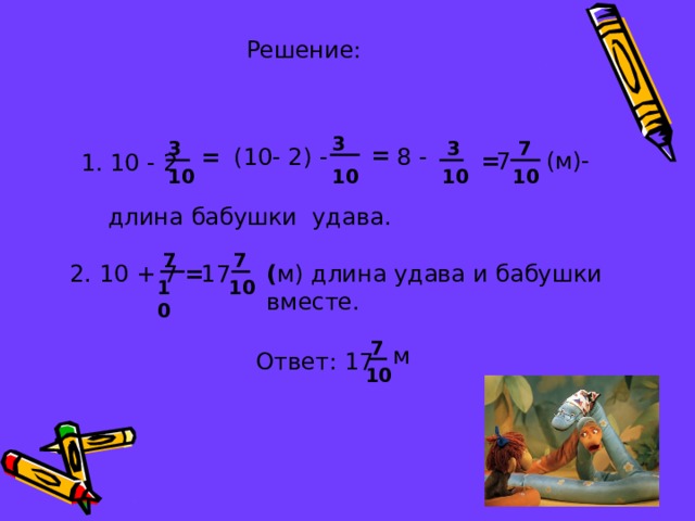 Решение: 3 3 3 7 = 8 - (10- 2) - = (м)- = 7 1. 10 - 2 10 10 10 10 длина бабушки удава. 7 7 ( м) длина удава и бабушки вместе. 2. 10 + 7 = 17 10 10 7 м Ответ: 17 10